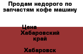Продам недорого по запчастям кофе машину › Цена ­ 3 599 - Хабаровский край, Хабаровск г. Электро-Техника » Бытовая техника   . Хабаровский край